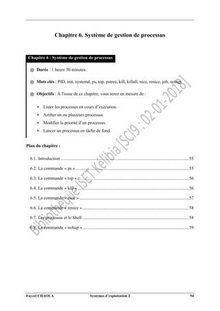 Faycel CHAOUA Systèmes d’exploitation 2 54
Chapitre 6. Système de gestion de processus
Chapitre 6 : Système de gestion de processus
֍ Durée : 1 heure 30 minutes.
֍ Mots clés : PID, init, systemd, ps, top, pstree, kill, killall, nice, renice, job, nohup.
֍ Objectifs : À l'issue de ce chapitre, vous serez en mesure de :
» Lister les processus en cours d’exécution.
» Arrêter un ou plusieurs processus.
» Modifier la priorité d’un processus.
» Lancer un processus en tâche de fond.
Plan du chapitre :
6.1. Introduction ................................................................................................................... 55
6.2. La commande « ps »...................................................................................................... 55
6.3. La commande « top » .................................................................................................... 56
6.4. La commande « kill ».................................................................................................... 56
6.5. La commande « nice »................................................................................................... 57
6.6. La commande « renice »................................................................................................ 58
6.7. Les processus et le Shell................................................................................................ 58
6.8. La commande « nohup » ............................................................................................... 59
 