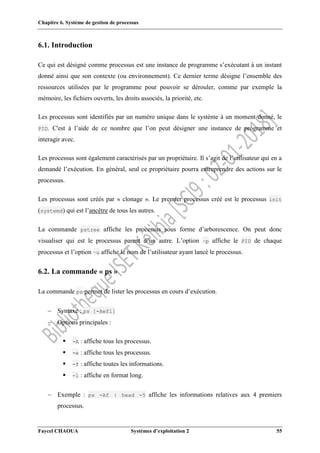 Chapitre 6. Système de gestion de processus
Faycel CHAOUA Systèmes d’exploitation 2 55
6.1. Introduction
Ce qui est désigné comme processus est une instance de programme s’exécutant à un instant
donné ainsi que son contexte (ou environnement). Ce dernier terme désigne l’ensemble des
ressources utilisées par le programme pour pouvoir se dérouler, comme par exemple la
mémoire, les fichiers ouverts, les droits associés, la priorité, etc.
Les processus sont identifiés par un numéro unique dans le système à un moment donné, le
PID. C'est à l’aide de ce nombre que l’on peut désigner une instance de programme et
interagir avec.
Les processus sont également caractérisés par un propriétaire. Il s’agit de l’utilisateur qui en a
demandé l’exécution. En général, seul ce propriétaire pourra entreprendre des actions sur le
processus.
Les processus sont créés par « clonage ». Le premier processus créé est le processus init
(systemd) qui est l’ancêtre de tous les autres.
La commande pstree affiche les processus sous forme d’arborescence. On peut donc
visualiser qui est le processus parent d’un autre. L’option –p affiche le PID de chaque
processus et l’option –u affiche le nom de l’utilisateur ayant lancé le processus.
6.2. La commande « ps »
La commande ps permet de lister les processus en cours d’exécution.
 Syntaxe : ps [-Aefl]
 Options principales :
 -A : affiche tous les processus.
 -e : affiche tous les processus.
 -f : affiche toutes les informations.
 -l : affiche en format long.
 Exemple : ps -Af | head -5 affiche les informations relatives aux 4 premiers
processus.
 