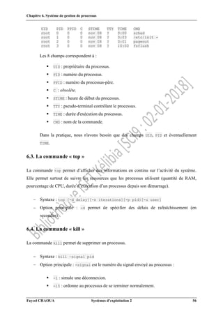 Chapitre 6. Système de gestion de processus
Faycel CHAOUA Systèmes d’exploitation 2 56
UID PID PPID C STIME TTY TIME CMD
root 0 0 0 nov 08 ? 0:00 sched
root 1 0 0 nov 08 ? 0:03 /etc/init -
root 2 0 0 nov 08 ? 0:01 pageout
root 3 0 0 nov 08 ? 10:00 fsflush
Les 8 champs correspondent à :
 UID : propriétaire du processus.
 PID : numéro du processus.
 PPID : numéro du processus-père.
 C : obsolète.
 STIME : heure de début du processus.
 TTY : pseudo-terminal contrôlant le processus.
 TIME : durée d'exécution du processus.
 CMD : nom de la commande.
Dans la pratique, nous n'avons besoin que des champs UID, PID et éventuellement
TIME.
6.3. La commande « top »
La commande top permet d’afficher des informations en continu sur l’activité du système.
Elle permet surtout de suivre les ressources que les processus utilisent (quantité de RAM,
pourcentage de CPU, durée d’exécution d’un processus depuis son démarrage).
 Syntaxe : top [-d delay][-n iterations][-p pid}[-u user]
 Option principale : -d permet de spécifier des délais de rafraîchissement (en
secondes).
6.4. La commande « kill »
La commande kill permet de supprimer un processus.
 Syntaxe : kill –signal pid
 Option principale : -signal est le numéro du signal envoyé au processus :
 -1 : simule une déconnexion.
 -15 : ordonne au processus de se terminer normalement.
 