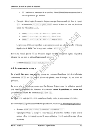 Chapitre 6. Système de gestion de processus
Faycel CHAOUA Systèmes d’exploitation 2 57
 -9 : ordonne au processus de se terminer inconditionnellement comme dans le
cas des processus qui bouclent.
 Exemple : On récupère le numéro du processus par la commande ps dans le champ
PID. La commande ps –Af | grep user1 renvoie la liste de tous les processus
lancés par l'utilisateur user1.
 user1 1724 1722 0 Nov 28 ? 0:00 –csh
 user1 1749 1747 1 Nov 28 ? 0:00 –csh
 user1 1759 1724 8 Nov 28 ? 46:16 essai.
Le processus 1759 correspondant au programme essai qui semble boucler (il tourne
depuis plus de 46 h). Pour le supprimer, on tape : kill -9 1759.
Si l’on ne connaît pas le PID du processus auquel on veut envoyer un signal, on peut le
désigner par son nom en utilisant la commande killall.
 Syntaxe : killall signal nom_du_processus
6.5. La commande « nice »
La priorité d’un processus peut être connue en examinant la colonne PRI du résultat des
commandes ps –l ou top. Plus la priorité est grande, plus de temps CPU est offert au
processus.
Le noyau gère la priorité moyennant une file d’attente de processus. Un utilisateur autorisé
peut modifier la priorité des processus à travers une valeur de gentillesse ou valeur nice
(colonne NI du résultat des commandes ps –l ou top).
La valeur nice varie de -20 à +19, plus elle est élevée, moins le processus est prioritaire.
La commande nice permet de modifier la priorité d'un processus au démarrage du processus.
 Syntaxe : nice [-n Valeur] [Commande [Arguments ...]]
 Option principale : -n indique la valeur de nice. L’utilisateur standard ne peut utiliser
qu’une valeur nice positive, seul le super-utilisateur (root) peut utiliser des valeurs
négatives.
 