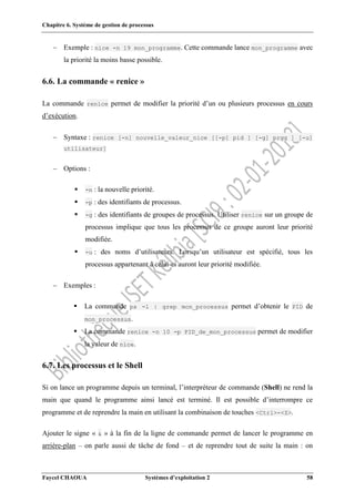 Chapitre 6. Système de gestion de processus
Faycel CHAOUA Systèmes d’exploitation 2 58
 Exemple : nice -n 19 mon_programme. Cette commande lance mon_programme avec
la priorité la moins basse possible.
6.6. La commande « renice »
La commande renice permet de modifier la priorité d’un ou plusieurs processus en cours
d’exécution.
 Syntaxe : renice [-n] nouvelle_valeur_nice [[-p] pid ] [-g] prgg ] [-u]
utilisateur]
 Options :
 -n : la nouvelle priorité.
 -p : des identifiants de processus.
 -g : des identifiants de groupes de processus. Utiliser renice sur un groupe de
processus implique que tous les processus de ce groupe auront leur priorité
modifiée.
 -u : des noms d’utilisateurs. Lorsqu’un utilisateur est spécifié, tous les
processus appartenant à celui-ci auront leur priorité modifiée.
 Exemples :
 La commande ps -l | grep mon_processus permet d’obtenir le PID de
mon_processus.
 La commande renice -n 10 -p PID_de_mon_processus permet de modifier
la valeur de nice.
6.7. Les processus et le Shell
Si on lance un programme depuis un terminal, l’interpréteur de commande (Shell) ne rend la
main que quand le programme ainsi lancé est terminé. Il est possible d’interrompre ce
programme et de reprendre la main en utilisant la combinaison de touches <Ctrl>-<Z>.
Ajouter le signe « & » à la fin de la ligne de commande permet de lancer le programme en
arrière-plan – on parle aussi de tâche de fond – et de reprendre tout de suite la main : on
 