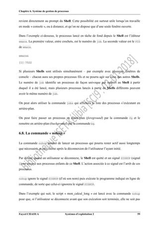Chapitre 6. Système de gestion de processus
Faycel CHAOUA Systèmes d’exploitation 2 59
revient directement au prompt du Shell. Cette possibilité est surtout utile lorsqu’on travaille
en mode « console », ou à distance, et qu’on ne dispose que d’une seule fenêtre ouverte.
Dans l’exemple ci-dessous, le processus lancé en tâche de fond depuis le Shell est l’éditeur
emacs. La première valeur, entre crochets, est le numéro de job. La seconde valeur est le PID
de emacs.
emacs&
[1] 7522
Si plusieurs Shells sont utilisés simultanément – par exemple avec plusieurs fenêtres de
console – chacun aura ses propres processus fils et ne pourra agir sur ceux des autres Shells.
Le numéro de job identifie un processus de façon univoque par rapport au Shell à partir
duquel il a été lancé, mais plusieurs processus lancés à partir de Shells différents peuvent
avoir le même numéro de job.
On peut alors utiliser la commande jobs qui affichera la liste des processus s’exécutant en
arrière-plan.
On peut faire passer un processus en avant-plan (foreground) par la commande fg et le
remettre en arrière-plan (background) par la commande bg.
6.8. La commande « nohup »
La commande nohup permet de lancer un processus qui pourra rester actif aussi longtemps
que nécessaire, et ceci même après la déconnexion de l’utilisateur l’ayant initié.
Par défaut, quand un utilisateur se déconnecte, le Shell est quitté et un signal SIGHUP (signal
1) est envoyé aux processus enfants de ce Shell. L’action associée à ce signal est l’arrêt de ces
processus.
nohup ignore le signal SIGHUP (d’où son nom) puis exécute le programme indiqué en ligne de
commande, de sorte que celui-ci ignorera le signal SIGHUP.
Dans l’exemple qui suit, le script « mon_calcul_long » est lancé avec la commande nohup
pour que, si l’utilisateur se déconnecte avant que son exécution soit terminée, elle ne soit pas
 