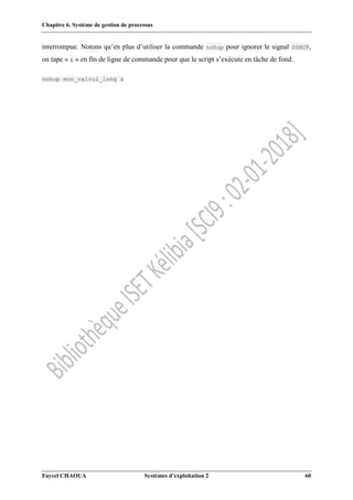 Chapitre 6. Système de gestion de processus
Faycel CHAOUA Systèmes d’exploitation 2 60
interrompue. Notons qu’en plus d’utiliser la commande nohup pour ignorer le signal SGHUP,
on tape « & » en fin de ligne de commande pour que le script s’exécute en tâche de fond.
nohup mon_calcul_long &
 