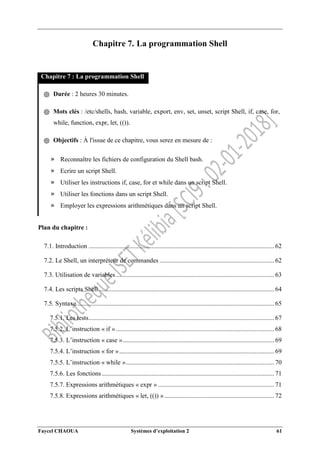 Faycel CHAOUA Systèmes d’exploitation 2 61
Chapitre 7. La programmation Shell
Chapitre 7 : La programmation Shell
֍ Durée : 2 heures 30 minutes.
֍ Mots clés : /etc/shells, bash, variable, export, env, set, unset, script Shell, if, case, for,
while, function, expr, let, (()).
֍ Objectifs : À l'issue de ce chapitre, vous serez en mesure de :
» Reconnaître les fichiers de configuration du Shell bash.
» Ecrire un script Shell.
» Utiliser les instructions if, case, for et while dans un script Shell.
» Utiliser les fonctions dans un script Shell.
» Employer les expressions arithmétiques dans un script Shell.
Plan du chapitre :
7.1. Introduction ................................................................................................................... 62
7.2. Le Shell, un interpréteur de commandes ....................................................................... 62
7.3. Utilisation de variables .................................................................................................. 63
7.4. Les scripts Shell............................................................................................................. 64
7.5. Syntaxe .......................................................................................................................... 65
7.5.1. Les tests................................................................................................................... 67
7.5.2. L’instruction « if » .................................................................................................. 68
7.5.3. L’instruction « case ».............................................................................................. 69
7.5.4. L’instruction « for »................................................................................................ 69
7.5.5. L’instruction « while »............................................................................................ 70
7.5.6. Les fonctions........................................................................................................... 71
7.5.7. Expressions arithmétiques « expr » ........................................................................ 71
7.5.8. Expressions arithmétiques « let, (()) ».................................................................... 72
 