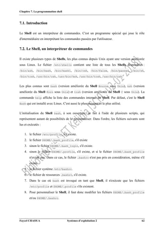 Chapitre 7. La programmation shell
Faycel CHAOUA Systèmes d’exploitation 2 62
7.1. Introduction
Le Shell est un interpréteur de commandes. C'est un programme spécial qui joue le rôle
d'intermédiaire en interprétant les commandes passées par l'utilisateur.
7.2. Le Shell, un interpréteur de commandes
Il existe plusieurs types de Shells, les plus connus depuis Unix ayant une version améliorée
sous Linux. Le fichier /etc/shells contient une liste de tous les Shells disponibles :
/bin/ash, /bin/bash, /bin/bash1, /bin/csh, /bin/false, /bin/passwd, /bin/sh,
/bin/tcsh, /usr/bin/csh, /usr/bin/ksh, /usr/bin/tcsh, /usr/bin/zsh.
Les plus connus sont bash (version améliorée du Shell Bourne sous Unix), ksh (version
améliorée du Shell Korn sous Unix) et tcsh (version améliorée du Shell C sous Unix). La
commande help affiche la liste des commandes internes du Shell. Par défaut, c'est le Shell
Bash qui est installé avec Linux. C'est aussi le plus puissant et le plus utilisé.
L'initialisation du Shell bash, à son ouverture, se fait à l'aide de plusieurs scripts, qui
représentent autant de possibilités de le personnaliser. Dans l'ordre, les fichiers suivants sont
lus et exécutés :
1. le fichier /etc/profile, s'il existe.
2. le fichier $HOME/.bash_profile, s'il existe
3. sinon le fichier $HOME/.bash_login, s'il existe.
4. sinon le fichier $HOME/.profile, s'il existe, et si le fichier $HOME/.bash_profile
n'existe pas. Dans ce cas, le fichier .bashrc n'est pas pris en considération, même s'il
existe.
5. le fichier système /etc/bashrc.
6. le fichier de ressources .bashrc, s'il existe.
7. Dans le cas où bash est invoqué en tant que Shell, il n'exécute que les fichiers
/etc/profile et $HOME/.profile s'ils existent.
8. Pour personnaliser le Shell, il faut donc modifier les fichiers $HOME/.bash_profile
et/ou $HOME/.bashrc.
 
