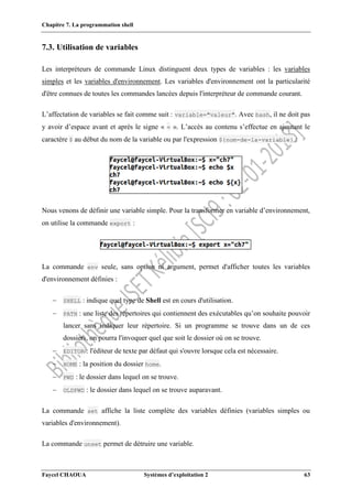 Chapitre 7. La programmation shell
Faycel CHAOUA Systèmes d’exploitation 2 63
7.3. Utilisation de variables
Les interpréteurs de commande Linux distinguent deux types de variables : les variables
simples et les variables d'environnement. Les variables d'environnement ont la particularité
d'être connues de toutes les commandes lancées depuis l'interpréteur de commande courant.
L’affectation de variables se fait comme suit : variable="valeur". Avec bash, il ne doit pas
y avoir d’espace avant et après le signe « = ». L’accès au contenu s’effectue en ajoutant le
caractère $ au début du nom de la variable ou par l'expression ${nom-de-la-variable} :
Nous venons de définir une variable simple. Pour la transformer en variable d’environnement,
on utilise la commande export :
La commande env seule, sans option ni argument, permet d'afficher toutes les variables
d'environnement définies :
 SHELL : indique quel type de Shell est en cours d'utilisation.
 PATH : une liste des répertoires qui contiennent des exécutables qu’on souhaite pouvoir
lancer sans indiquer leur répertoire. Si un programme se trouve dans un de ces
dossiers, on pourra l'invoquer quel que soit le dossier où on se trouve.
 EDITOR : l'éditeur de texte par défaut qui s'ouvre lorsque cela est nécessaire.
 HOME : la position du dossier home.
 PWD : le dossier dans lequel on se trouve.
 OLDPWD : le dossier dans lequel on se trouve auparavant.
La commande set affiche la liste complète des variables définies (variables simples ou
variables d'environnement).
La commande unset permet de détruire une variable.
 