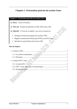 Faycel CHAOUA Systèmes d’exploitation 2 1
Chapitre 1. Présentation générale du système Linux
Chapitre 1 : Présentation générale du système Linux
֍ Durée : 1 heure 30 minutes.
֍ Mots clés : Système d’exploitation, UNIX, GNU/Linux, GPL.
֍ Objectifs : À l'issue de ce chapitre, vous serez en mesure de :
» Distinguer l'architecture logique d'un système UNIX.
» Rappeler sommairement l'historique d'UNIX et de GNU/Linux.
» Identifier les quatre libertés de la licence GPL.
Plan du chapitre :
1.1. Système UNIX................................................................................................................. 2
1.1.1. Le système d’exploitation......................................................................................... 2
1.1.2. Historique.................................................................................................................. 3
1.2. Système GNU / Linux ..................................................................................................... 4
1.2.1. Le projet GNU .......................................................................................................... 4
1.2.2. GNU / Linux : historique et caractéristiques ............................................................ 4
1.2.3. Distribution Linux..................................................................................................... 5
 