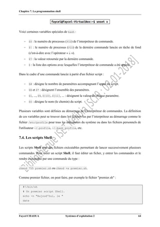 Chapitre 7. La programmation shell
Faycel CHAOUA Systèmes d’exploitation 2 64
Voici certaines variables spéciales de bash :
 $$ : le numéro de processus (PID) de l’interpréteur de commande.
 $! : le numéro de processus (PID) de la dernière commande lancée en tâche de fond
(c'est-à-dire avec l’opérateur « & »).
 $? : la valeur retournée par la dernière commande.
 $ : la liste des options avec lesquelles l’interpréteur de commande a été appelé.
Dans le cadre d’une commande lancée à partir d'un fichier script :
 $# : désigne le nombre de paramètres accompagnant l’appel du script.
 $@ et $* : désignent l’ensemble des paramètres.
 $1, ..., $9, ${10}, ${11}, ... : désignent la valeur de chaque paramètre.
 $0 : désigne le nom (le chemin) du script.
Plusieurs variables sont définies au démarrage de l’interpréteur de commandes. La définition
de ces variables peut se trouver dans les fichiers lus par l’interpréteur au démarrage comme le
fichier /etc/profile pour tous les utilisateurs du système ou dans les fichiers personnels de
l'utilisateur ~/.profile, ~/.bash_profile, etc.
7.4. Les scripts Shell
Les scripts Shell sont des fichiers exécutables permettant de lancer successivement plusieurs
commandes. Pour créer un script Shell, il faut éditer un ficher, y entrer les commandes et le
rendre exécutable par une commande du type :
chmod 755 premier.sh ou chmod +x premier.sh.
Comme premier fichier, on peut faire, par exemple le fichier "premier.sh" :
#!/bin/sh
# Un premier script Shell.
echo -n "Aujoud'hui, le "
date
 