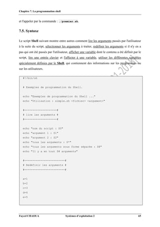Chapitre 7. La programmation shell
Faycel CHAOUA Systèmes d’exploitation 2 65
et l'appeler par la commande : ./premier.sh.
7.5. Syntaxe
Le script Shell suivant montre entre autres comment lire les arguments passés par l'utilisateur
à la suite du script, sélectionner les arguments à traiter, redéfinir les arguments si il n'y en a
pas qui ont été passés par l'utilisateur, afficher une variable dont le contenu a été définit par le
script, lire une entrée clavier et l'affecter à une variable, utiliser les différentes variables
spécialement définies par le Shell, qui contiennent des informations sur les programmes ou
sur les utilisateurs.
#!/bin/sh
# Exemples de programmation du Shell.
echo "Exemples de programmation du Shell ..."
echo "Utilisation : simple.sh <fichier> <argument>"
#--------------------#
# lire les arguments #
#--------------------#
echo "nom du script : $0"
echo "argument 1 : $1"
echo "argument 2 : $2"
echo "tous les arguments : $*"
echo "tous les arguments sous forme séparée : $@"
echo "Il y a en tout $# arguments"
#-------------------------#
# Redéfinir les arguments #
#-------------------------#
a=1
b=2
c=3
d=4
e=5
 
