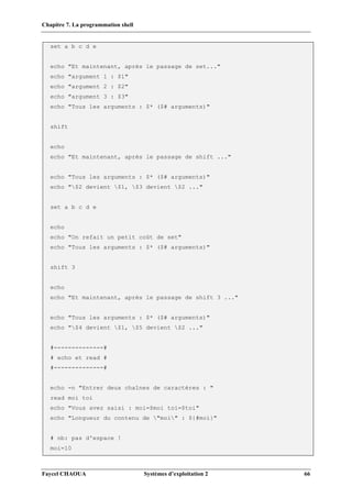 Chapitre 7. La programmation shell
Faycel CHAOUA Systèmes d’exploitation 2 66
set a b c d e
echo "Et maintenant, après le passage de set..."
echo "argument 1 : $1"
echo "argument 2 : $2"
echo "argument 3 : $3"
echo "Tous les arguments : $* ($# arguments)"
shift
echo
echo "Et maintenant, après le passage de shift ..."
echo "Tous les arguments : $* ($# arguments)"
echo "$2 devient $1, $3 devient $2 ..."
set a b c d e
echo
echo "On refait un petit coût de set"
echo "Tous les arguments : $* ($# arguments)"
shift 3
echo
echo "Et maintenant, après le passage de shift 3 ..."
echo "Tous les arguments : $* ($# arguments)"
echo "$4 devient $1, $5 devient $2 ..."
#--------------#
# echo et read #
#--------------#
echo -n "Entrer deux chaînes de caractères : "
read moi toi
echo "Vous avez saisi : moi=$moi toi=$toi"
echo "Longueur du contenu de "moi" : ${#moi}"
# nb: pas d'espace !
moi=10
 