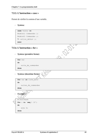 Chapitre 7. La programmation shell
Faycel CHAOUA Systèmes d’exploitation 2 69
7.5.3. L’instruction « case »
Permet de vérifier le contenu d’une variable.
 Syntaxe
case Valeur in
Modele1) Commandes ;;
Modele2) Commandes ;;
*) action_defaut ;;
esac
7.5.4. L’instruction « for »
 Syntaxe (première forme)
for var
do
suite_de_commandes
done
 Syntaxe (deuxième forme)
for var in liste_mots
do
suites_de_commandes
done
 Exemple 1
#!/bin/bash
for i in `seq 1 10`;
do
echo $i
done
 