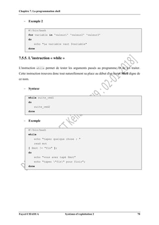 Chapitre 7. La programmation shell
Faycel CHAOUA Systèmes d’exploitation 2 70
 Exemple 2
#!/bin/bash
for variable in 'valeur1' 'valeur2' 'valeur3'
do
echo "La variable vaut $variable"
done
7.5.5. L’instruction « while »
L'instruction while permet de tester les arguments passés au programme, et de les traiter.
Cette instruction trouvera donc tout naturellement sa place au début d'un script Shell digne de
ce nom.
 Syntaxe
while suite_cmd1
do
suite_cmd2
done
 Exemple
#!/bin/bash
while
echo "tapez quelque chose : "
read mot
[ $mot != "fin" ];
do
echo "vous avez tapé $mot"
echo "tapez "fin" pour finir";
done
 