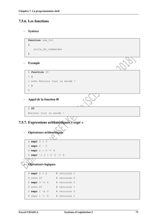 Chapitre 7. La programmation shell
Faycel CHAOUA Systèmes d’exploitation 2 71
7.5.6. Les fonctions
 Syntaxe
function nom_fct
{
suite_de_commandes
}
 Exemple
$ function f0
> {
> echo Bonjour tout le monde !
> }
$
 Appel de la fonction f0
$ f0
Bonjour tout le monde !
7.5.7. Expressions arithmétiques « expr »
 Opérateurs arithmétiques
$ expr 2 + 3
$ expr 2 – 3
$ expr 2 + 3 * 4
$ expr ( 2 + 3 ) * 4
 Opérateurs logiques
$ expr 2 = 2 # retourne 1
$ echo $? # retourne 0
$ expr 3 > 6 # retourne 0
$ echo $? # retourne 1
$ expr 1 & 0 # retourne 0
$ expr 1 | 0 # retourne 1
 