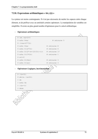 Chapitre 7. La programmation shell
Faycel CHAOUA Systèmes d’exploitation 2 72
7.5.8. Expressions arithmétiques « let, (()) »
La syntaxe est moins contraignante. Il n’est pas nécessaire de mettre les espaces entre chaque
élément, ni de préfixer avec un antislash certains opérateurs. La manipulation de variables est
simplifiée. Il existe un plus grand nombre d'opérateurs pour le calcul arithmétique.
 Opérateurs arithmétiques
$ let var=2+3
$ echo $var # retourne 5
$ ((var=2**3))
$ echo $var # retourne 8
$ echo $((2*3)) # retourne 6
$ echo $((2*(4+(10/2))-1)) # retourne 17
$ echo $((7%3)) # retourne 1
$ a=1+2
$ echo $(($a)) # retourne 3
$ echo $((a)) # retourne 3
 Opérateurs Logiques, incrémentation
$ ((x=3))
$ while ((x>0))
> do
> echo $x
> ((x--))
> done
 