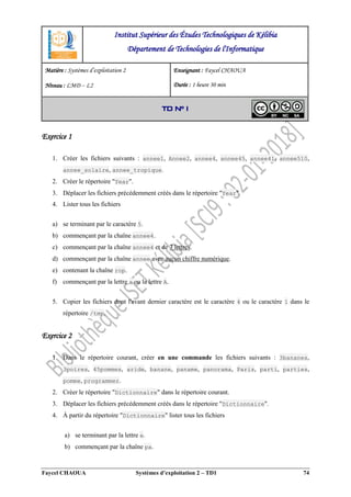 Faycel CHAOUA Systèmes d’exploitation 2 – TD1 74
Exercice 1
1. Créer les fichiers suivants : annee1, Annee2, annee4, annee45, annee41, annee510,
annee_solaire, annee_tropique.
2. Créer le répertoire "Year".
3. Déplacer les fichiers précédemment créés dans le répertoire "Year".
4. Lister tous les fichiers
a) se terminant par le caractère 5.
b) commençant par la chaîne annee4.
c) commençant par la chaîne annee4 et de 7 lettres.
d) commençant par la chaîne annee avec aucun chiffre numérique.
e) contenant la chaîne rop.
f) commençant par la lettre a ou la lettre A.
5. Copier les fichiers dont l'avant dernier caractère est le caractère 4 ou le caractère 1 dans le
répertoire /tmp.
Exercice 2
1. Dans le répertoire courant, créer en une commande les fichiers suivants : 3bananes,
3poires, 45pommes, aride, banane, paname, panorama, Paris, parti, parties,
pomme, programmer.
2. Créer le répertoire "Dictionnaire" dans le répertoire courant.
3. Déplacer les fichiers précédemment créés dans le répertoire "Dictionnaire".
4. À partir du répertoire "Dictionnaire" lister tous les fichiers
a) se terminant par la lettre e.
b) commençant par la chaîne pa.
Institut Supérieur des Études Technologiques de Kélibia
Département de Technologies de l'Informatique
Matière : Systèmes d’exploitation 2
Niveau : LMD ‒ L2
Enseignant : Faycel CHAOUA
Durée : 1 heure 30 min
TD N° 1
 