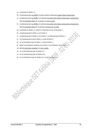 Faycel CHAOUA Systèmes d’exploitation 2 – TD1 75
c) contenant la chaîne ar.
d) commençant par un chiffre et ayant ensuite exactement quatre lettres minuscules.
e) commençant par un chiffre et contenant au moins trois lettres minuscules consécutives
dont la troisième lettre de ce groupe est une voyelle.
f) commençant par un chiffre et contenant au moins trois lettres minuscules consécutives
dont la troisième lettre de ce groupe n’est pas une voyelle.
g) contenant la chaîne ar, celle-ci n’étant pas suivie d’une lettre i.
h) commençant par la lettre p ou la lettre P.
i) commençant par la lettre p ou la lettre P, ou finissant par la lettre s.
j) ne commençant ni par la lettre p, ni par la lettre P.
k) ne se terminant ni par la lettre e, ni par la lettre s.
l) dont l’avant dernier caractère est la lettre m ou le dernier est la lettre e.
m) dont le troisième caractère est une voyelle.
n) ne se terminant pas par la chaîne me.
o) ne se terminant pas par la chaîne mes.
p) ne se terminant ni par la chaîne mes, ni par la chaîne me.
 