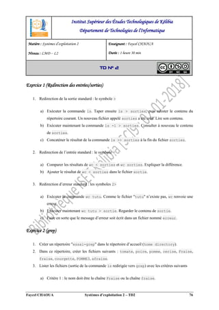Faycel CHAOUA Systèmes d’exploitation 2 – TD2 76
Exercice 1 (Redirection des entrées/sorties)
1. Redirection de la sortie standard : le symbole >
a) Exécuter la commande ls. Taper ensuite ls > sorties, puis relister le contenu du
répertoire courant. Un nouveau fichier appelé sorties a été créé. Lire son contenu.
b) Exécuter maintenant la commande ls -l > sorties. Consulter à nouveau le contenu
de sorties.
c) Concaténer le résultat de la commande ls >> sorties à la fin du fichier sorties.
2. Redirection de l’entrée standard : le symbole <
a) Comparer les résultats de wc < sorties et wc sorties. Expliquer la différence.
b) Ajouter le résultat de wc < sorties dans le fichier sortie.
3. Redirection d’erreur standard : les symboles 2>
a) Exécuter la commande wc tutu. Comme le fichier "tutu" n’existe pas, wc renvoie une
erreur.
b) Exécuter maintenant wc tutu > sortie. Regarder le contenu de sortie.
c) Faire en sorte que le message d’erreur soit écrit dans un fichier nommé erreur.
Exercice 2 (grep)
1. Créer un répertoire "essai-grep" dans le répertoire d’accueil (home directory).
2. Dans ce répertoire, créer les fichiers suivants : tomate, poire, pomme, cerise, Fraise,
fraise, courgette, POMME3, afraise.
3. Lister les fichiers (sortie de la commande ls redirigée vers grep) avec les critères suivants
a) Critère 1 : le nom doit être la chaîne Fraise ou la chaîne fraise.
Institut Supérieur des Études Technologiques de Kélibia
Département de Technologies de l'Informatique
Matière : Systèmes d’exploitation 2
Niveau : LMD ‒ L2
Enseignant : Faycel CHAOUA
Durée : 1 heure 30 min
TD N° 2
 