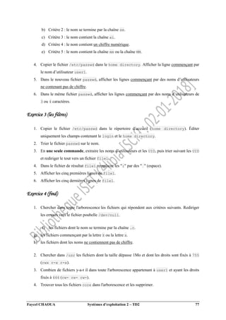 Faycel CHAOUA Systèmes d’exploitation 2 – TD2 77
b) Critère 2 : le nom se termine par la chaîne se.
c) Critère 3 : le nom contient la chaîne ai.
d) Critère 4 : le nom contient un chiffre numérique.
e) Critère 5 : le nom contient la chaîne mm ou la chaîne MM.
4. Copier le fichier /etc/passwd dans le home directory. Afficher la ligne commençant par
le nom d’utilisateur user1.
5. Dans le nouveau fichier passwd, afficher les lignes commençant par des noms d’utilisateurs
ne contenant pas de chiffre.
6. Dans le même fichier passwd, afficher les lignes commençant par des noms d’utilisateurs de
3 ou 4 caractères.
Exercice 3 (les filtres)
1. Copier le fichier /etc/passwd dans le répertoire d’accueil (home directory). Éditer
uniquement les champs contenant le login et le home directory.
2. Trier le fichier passwd sur le nom.
3. En une seule commande, extraire les noms d’utilisateurs et les UID, puis trier suivant les UID
et rediriger le tout vers un fichier file1.
4. Dans le fichier de résultat file1 remplacer les ":" par des " " (espace).
5. Afficher les cinq premières lignes de file1.
6. Afficher les cinq dernières lignes de file1.
Exercice 4 (find)
1. Chercher dans toute l'arborescence les fichiers qui répondent aux critères suivants. Rediriger
les erreurs vers le fichier poubelle /dev/null.
f) les fichiers dont le nom se termine par la chaîne .c.
g) les fichiers commençant par la lettre X ou la lettre x.
h) les fichiers dont les noms ne contiennent pas de chiffre.
2. Chercher dans /usr les fichiers dont la taille dépasse 1Mo et dont les droits sont fixés à 755
(rwx r-x r-x).
3. Combien de fichiers y-a-t il dans toute l'arborescence appartenant à user1 et ayant les droits
fixés à 666 (rw- rw- rw-).
4. Trouver tous les fichiers core dans l'arborescence et les supprimer.
 