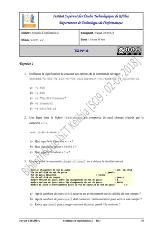 Faycel CHAOUA Systèmes d’exploitation 2 – TD3 78
Exercice 1
1. Expliquer la signification de chacune des options de la commande suivante :
useradd -u 600 -g 100 -c "Un Utilisateur" -d /home/u1 -s /bin/sh u1
a) -u 600
b) -g 100
c) -c "Un Utilisateur"
d) -d /home/u1
e) -s /bin/sh u1
2. Une ligne dans le fichier /etc/shadow est composée de neuf champs séparés par le
caractère « : ».
a) Que signifie le caractère « ! » ?
b) Que signifie la valeur « 99999 » ?
c) Que signifie la valeur « 7 » ?
3. En exécutant la commande chage –l user1, on a obtenu le résultat suivant.
a) Après combien de jours user1 recevra un avertissement sur la validité de son compte ?
b) Après combien de jours user1 doit contacter l’administrateur pour activer son compte ?
c) Est-ce que user1 peut changer son mot de passe quand il le souhaite ?
Institut Supérieur des Études Technologiques de Kélibia
Département de Technologies de l'Informatique
Matière : Systèmes d’exploitation 2
Niveau : LMD ‒ L2
Enseignant : Faycel CHAOUA
Durée : 1 heure 30 min
TD N° 3
 