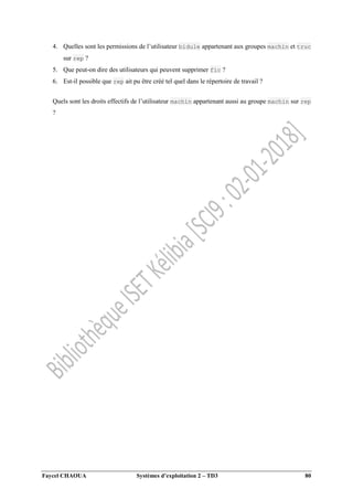 Faycel CHAOUA Systèmes d’exploitation 2 – TD3 80
4. Quelles sont les permissions de l’utilisateur bidule appartenant aux groupes machin et truc
sur rep ?
5. Que peut-on dire des utilisateurs qui peuvent supprimer fic ?
6. Est-il possible que rep ait pu être créé tel quel dans le répertoire de travail ?
Quels sont les droits effectifs de l’utilisateur machin appartenant aussi au groupe machin sur rep
?
 