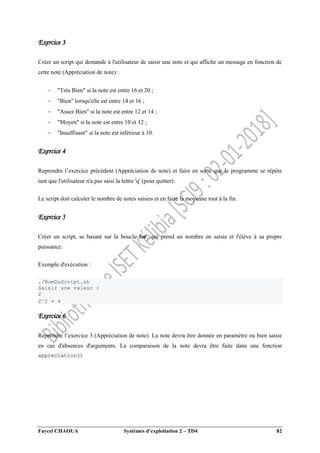 Faycel CHAOUA Systèmes d’exploitation 2 – TD4 82
Exercice 3
Créer un script qui demande à l'utilisateur de saisir une note et qui affiche un message en fonction de
cette note (Appréciation de note) :
 "Très Bien" si la note est entre 16 et 20 ;
 "Bien" lorsqu'elle est entre 14 et 16 ;
 "Assez Bien" si la note est entre 12 et 14 ;
 "Moyen" si la note est entre 10 et 12 ;
 "Insuffisant" si la note est inférieur à 10.
Exercice 4
Reprendre l’exercice précédent (Appréciation de note) et faire en sorte que le programme se répète
tant que l'utilisateur n'a pas saisi la lettre 'q' (pour quitter).
Le script doit calculer le nombre de notes saisies et en faire la moyenne tout à la fin.
Exercice 5
Créer un script, se basant sur la boucle for, qui prend un nombre en saisie et l'élève à sa propre
puissance.
Exemple d'exécution :
./NomDuScript.sh
Saisir une valeur :
2
2^2 = 4
Exercice 6
Reprendre l’exercice 3 (Appréciation de note). La note devra être donnée en paramètre ou bien saisie
en cas d'absences d'arguments. La comparaison de la note devra être faite dans une fonction
appreciation()
 