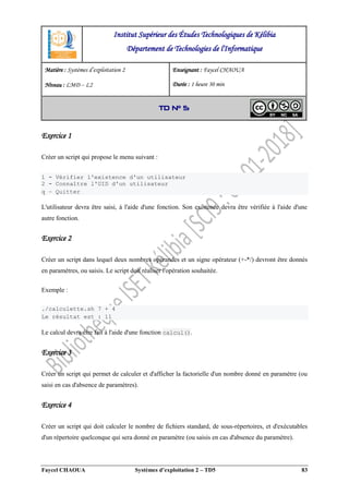Faycel CHAOUA Systèmes d’exploitation 2 – TD5 83
Exercice 1
Créer un script qui propose le menu suivant :
1 - Vérifier l'existence d'un utilisateur
2 - Connaître l'UID d'un utilisateur
q – Quitter
L'utilisateur devra être saisi, à l'aide d'une fonction. Son existence devra être vérifiée à l'aide d'une
autre fonction.
Exercice 2
Créer un script dans lequel deux nombres opérandes et un signe opérateur (+-*/) devront être donnés
en paramètres, ou saisis. Le script doit réaliser l'opération souhaitée.
Exemple :
./calculette.sh 7 + 4
Le résultat est : 11
Le calcul devra être fait à l'aide d'une fonction calcul().
Exercice 3
Créer un script qui permet de calculer et d'afficher la factorielle d'un nombre donné en paramètre (ou
saisi en cas d'absence de paramètres).
Exercice 4
Créer un script qui doit calculer le nombre de fichiers standard, de sous-répertoires, et d'exécutables
d'un répertoire quelconque qui sera donné en paramètre (ou saisis en cas d'absence du paramètre).
Institut Supérieur des Études Technologiques de Kélibia
Département de Technologies de l'Informatique
Matière : Systèmes d’exploitation 2
Niveau : LMD ‒ L2
Enseignant : Faycel CHAOUA
Durée : 1 heure 30 min
TD N° 5
 