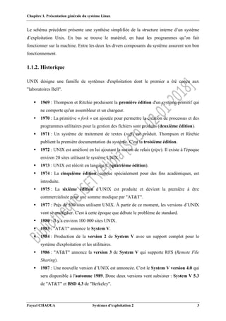 Chapitre 1. Présentation générale du système Linux
Faycel CHAOUA Systèmes d’exploitation 2 3
Le schéma précédent présente une synthèse simplifiée de la structure interne d’un système
d’exploitation Unix. En bas se trouve le matériel, en haut les programmes qu’on fait
fonctionner sur la machine. Entre les deux les divers composants du système assurent son bon
fonctionnement.
1.1.2. Historique
UNIX désigne une famille de systèmes d'exploitation dont le premier a été conçu aux
"laboratoires Bell".
 1969 : Thompson et Ritchie produisent la première édition d'un système primitif qui
ne comporte qu'un assembleur et un chargeur.
 1970 : La primitive « fork » est ajoutée pour permettre la création de processus et des
programmes utilitaires pour la gestion des fichiers sont produits (deuxième édition).
 1971 : Un système de traitement de textes (roff) est produit. Thompson et Ritchie
publient la première documentation du système. C'est la troisième édition.
 1972 : UNIX est amélioré en lui ajoutant la notion de relais (pipe). Il existe à l'époque
environ 20 sites utilisant le système UNIX.
 1973 : UNIX est réécrit en langage C (quatrième édition).
 1974 : La cinquième édition, conçue spécialement pour des fins académiques, est
introduite.
 1975 : La sixième édition d’UNIX est produite et devient la première à être
commercialisée pour une somme modique par "AT&T".
 1977 : Près de 500 sites utilisent UNIX. À partir de ce moment, les versions d’UNIX
vont se multiplier. C'est à cette époque que débute le problème de standard.
 1980 : Il y a environ 100 000 sites UNIX.
 1983 : "AT&T" annonce le System V.
 1984 : Production de la version 2 de System V avec un support complet pour le
système d'exploitation et les utilitaires.
 1986 : "AT&T" annonce la version 3 de System V qui supporte RFS (Remote File
Sharing).
 1987 : Une nouvelle version d’UNIX est annoncée. C'est le System V version 4.0 qui
sera disponible à l'automne 1989. Donc deux versions vont subsister : System V 5.3
de "AT&T" et BSD 4.3 de "Berkeley".
 