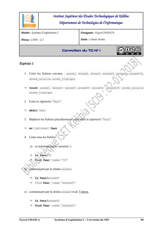 Faycel CHAOUA Systèmes d’exploitation 2 – Correction du TD1 86
Exercice 1
1. Créer les fichiers suivants : annee1, Annee2, annee4, annee45, annee41, annee510,
annee_solaire, annee_tropique.
 touch annee1 Annee2 annee4 annee45 annee41 annee510 annee_solaire
annee_tropique
2. Créer le répertoire "Year".
 mkdir Year
3. Déplacer les fichiers précédemment créés dans le répertoire "Year".
 mv [aA]nnee* Year
4. Lister tous les fichiers
a) se terminant par le caractère 5.
 ls Year/*5
 find Year -name '*5'
b) commençant par la chaîne annee4.
 ls Year/annee4*
 find Year –name 'annee4*'
c) commençant par la chaîne annee4 et de 7 lettres.
 ls Year/annee4?
 find Year –name 'annee4?'
Institut Supérieur des Études Technologiques de Kélibia
Département de Technologies de l'Informatique
Matière : Systèmes d’exploitation 2
Niveau : LMD ‒ L2
Enseignant : Faycel CHAOUA
Durée : 1 heure 30 min
Correction du TD N° 1
 