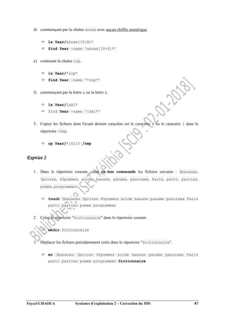 Faycel CHAOUA Systèmes d’exploitation 2 – Correction du TD1 87
d) commençant par la chaîne annee avec aucun chiffre numérique.
 ls Year/annee[!0-9]*
 find Year –name 'annee[!0-9]*'
e) contenant la chaîne rop.
 ls Year/*rop*
 find Year –name '*rop*'
f) commençant par la lettre a ou la lettre A.
 ls Year/[aA]*
 find Year –name '[aA]*'
5. Copier les fichiers dont l'avant dernier caractère est le caractère 4 ou le caractère 1 dans le
répertoire /tmp.
 cp Year/*[41]? /tmp
Exercice 2
1. Dans le répertoire courant, créer en une commande les fichiers suivants : 3bananes,
3poires, 45pommes, aride, banane, paname, panorama, Paris, parti, parties,
pomme, programmer.
 touch 3bananes 3poires 45pommes aride banane paname panorama Paris
parti parties pomme programmer
2. Créer le répertoire "Dictionnaire" dans le répertoire courant.
 mkdir Dictionnaire
3. Déplacer les fichiers précédemment créés dans le répertoire "Dictionnaire".
 mv 3bananes 3poires 45pommes aride banane paname panorama Paris
parti parties pomme programmer Dictionnaire
 