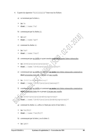 Faycel CHAOUA Systèmes d’exploitation 2 – Correction du TD1 88
4. À partir du répertoire "Dictionnaire" lister tous les fichiers
a) se terminant par la lettre e.
 ls *e
 find . –name '*e'
b) commençant par la chaîne pa.
 ls pa*
 find . –name 'pa*'
c) contenant la chaîne ar.
 ls *ar*
 find . –name '*ar*'
d) commençant par un chiffre et ayant ensuite exactement quatre lettres minuscules.
 ls [0-9][a-z][a-z][a-z][a-z]*
 find . –name '[0-9][a-z][a-z][a-z][a-z]*'
e) commençant par un chiffre et contenant au moins trois lettres minuscules consécutives
dont la troisième lettre de ce groupe est une voyelle.
 ls [0-9]*[a-z][a-z][aeiouy]*
 find . –name '[0-9]*[a-z][a-z][aeiouy]*'
f) commençant par un chiffre et contenant au moins trois lettres minuscules consécutives
dont la troisième lettre de ce groupe n’est pas une voyelle.
 ls [0-9]*[a-z][a-z][b-df-hj-np-tv-xz]*
 find . –name '[0-9]*[a-z][a-z][b-df-hj-np-tv-xz]*'
g) contenant la chaîne ar, celle-ci n’étant pas suivie d’une lettre i.
 ls *ar[!i]*
 find . –name '*ar[!i]*'
h) commençant par la lettre p ou la lettre P.
 ls [pP]*
 