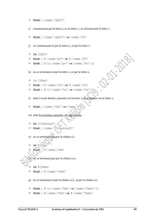 Faycel CHAOUA Systèmes d’exploitation 2 – Correction du TD1 89
 find . –name '[pP]*'
i) commençant par la lettre p ou la lettre P, ou finissant par la lettre s.
 find . –name '[pP]*' –o –name '*s'
j) ne commençant ni par la lettre p, ni par la lettre P.
 ls [!pP]*
 find . ! –name 'p*' –a ! –name 'P*'
 find . ! ( –name 'p*' –o –name 'P*' )
k) ne se terminant ni par la lettre e, ni par la lettre s.
 ls *[!es]
 find . ! –name '*e' –a ! –name '*s'
 find . ! ( –name '*e' –o –name '*s' )
l) dont l’avant dernier caractère est la lettre m ou le dernier est la lettre e.
 find . –name '*m?' –o –name '*e'
m) dont le troisième caractère est une voyelle.
 ls ??[aeiouy]*
 find . –name '??[aeiouy]*'
n) ne se terminant pas par la chaîne me.
 ls !(*me)
 find . ! –name '*me'
o) ne se terminant pas par la chaîne mes.
 ls !(*mes)
 find . ! –name '*mes'
p) ne se terminant ni par la chaîne mes, ni par la chaîne me.
 find . ! ( –name '*me' –o –name '*mes' )
 find . ! –name '*me' –a ! –name '*mes'
 