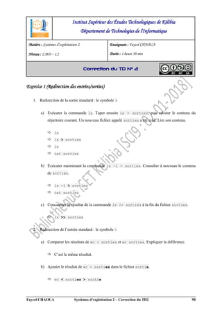 Faycel CHAOUA Systèmes d’exploitation 2 – Correction du TD2 90
Exercice 1 (Redirection des entrées/sorties)
1. Redirection de la sortie standard : le symbole >
a) Exécuter la commande ls. Taper ensuite ls > sorties, puis relister le contenu du
répertoire courant. Un nouveau fichier appelé sorties a été créé. Lire son contenu.
 ls
 ls > sorties
 ls
 cat sorties
b) Exécuter maintenant la commande ls -l > sorties. Consulter à nouveau le contenu
de sorties.
 ls -l > sorties
 cat sorties
c) Concaténer le résultat de la commande ls >> sorties à la fin du fichier sorties.
 ls >> sorties
2. Redirection de l’entrée standard : le symbole <
a) Comparer les résultats de wc < sorties et wc sorties. Expliquer la différence.
 C’est le même résultat.
b) Ajouter le résultat de wc < sorties dans le fichier sortie.
 wc < sorties > sortie
Institut Supérieur des Études Technologiques de Kélibia
Département de Technologies de l'Informatique
Matière : Systèmes d’exploitation 2
Niveau : LMD ‒ L2
Enseignant : Faycel CHAOUA
Durée : 1 heure 30 min
Correction du TD N° 2
 
