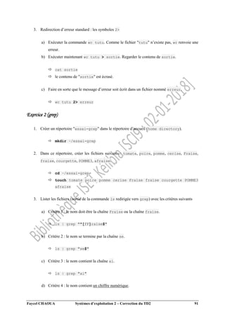 Faycel CHAOUA Systèmes d’exploitation 2 – Correction du TD2 91
3. Redirection d’erreur standard : les symboles 2>
a) Exécuter la commande wc tutu. Comme le fichier "tutu" n’existe pas, wc renvoie une
erreur.
b) Exécuter maintenant wc tutu > sortie. Regarder le contenu de sortie.
 cat sortie
 le contenu de "sortie" est écrasé.
c) Faire en sorte que le message d’erreur soit écrit dans un fichier nommé erreur.
 wc tutu 2> erreur
Exercice 2 (grep)
1. Créer un répertoire "essai-grep" dans le répertoire d’accueil (home directory).
 mkdir ~/essai-grep
2. Dans ce répertoire, créer les fichiers suivants : tomate, poire, pomme, cerise, Fraise,
fraise, courgette, POMME3, afraise.
 cd ~/essai-grep
 touch tomate poire pomme cerise Fraise fraise courgette POMME3
afraise
3. Lister les fichiers (sortie de la commande ls redirigée vers grep) avec les critères suivants
a) Critère 1 : le nom doit être la chaîne Fraise ou la chaîne fraise.
 ls | grep "^[fF]raise$"
b) Critère 2 : le nom se termine par la chaîne se.
 ls | grep "se$"
c) Critère 3 : le nom contient la chaîne ai.
 ls | grep "ai"
d) Critère 4 : le nom contient un chiffre numérique.
 