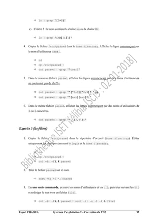 Faycel CHAOUA Systèmes d’exploitation 2 – Correction du TD2 92
 ls | grep "[0-9]"
e) Critère 5 : le nom contient la chaîne mm ou la chaîne MM.
 ls | grep "[mM]{2}"
4. Copier le fichier /etc/passwd dans le home directory. Afficher la ligne commençant par
le nom d’utilisateur user1.
 cd
 cp /etc/passwd ~
 cat passwd | grep "^user1"
5. Dans le nouveau fichier passwd, afficher les lignes commençant par des noms d’utilisateurs
ne contenant pas de chiffre.
 cat passwd | grep "^[^0-9][^0-9]*:" ou
 cat passwd | grep "^[a-z][a-z]*:"
6. Dans le même fichier passwd, afficher les lignes commençant par des noms d’utilisateurs de
3 ou 4 caractères.
 cat passwd | grep "^.{3,4}:"
Exercice 3 (les filtres)
1. Copier le fichier /etc/passwd dans le répertoire d’accueil (home directory). Éditer
uniquement les champs contenant le login et le home directory.
 cd
 cp /etc/passwd ~
 cut -d: -f1,6 passwd
2. Trier le fichier passwd sur le nom.
 sort -t: +0 -1 passwd
3. En une seule commande, extraire les noms d’utilisateurs et les UID, puis trier suivant les UID
et rediriger le tout vers un fichier file1.
 cut -d: -f1,3 passwd | sort -t: -n +1 -2 > file1
 