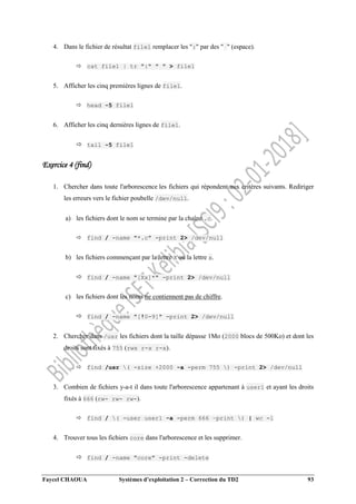 Faycel CHAOUA Systèmes d’exploitation 2 – Correction du TD2 93
4. Dans le fichier de résultat file1 remplacer les ":" par des " " (espace).
 cat file1 | tr ":" " " > file1
5. Afficher les cinq premières lignes de file1.
 head -5 file1
6. Afficher les cinq dernières lignes de file1.
 tail -5 file1
Exercice 4 (find)
1. Chercher dans toute l'arborescence les fichiers qui répondent aux critères suivants. Rediriger
les erreurs vers le fichier poubelle /dev/null.
a) les fichiers dont le nom se termine par la chaîne .c.
 find / -name "*.c" -print 2> /dev/null
b) les fichiers commençant par la lettre X ou la lettre x.
 find / -name "[Xx]*" -print 2> /dev/null
c) les fichiers dont les noms ne contiennent pas de chiffre.
 find / -name "[!0-9]" -print 2> /dev/null
2. Chercher dans /usr les fichiers dont la taille dépasse 1Mo (2000 blocs de 500Ko) et dont les
droits sont fixés à 755 (rwx r-x r-x).
 find /usr ( -size +2000 -a -perm 755 ) -print 2> /dev/null
3. Combien de fichiers y-a-t il dans toute l'arborescence appartenant à user1 et ayant les droits
fixés à 666 (rw- rw- rw-).
 find / ( -user user1 -a -perm 666 –print ) | wc -l
4. Trouver tous les fichiers core dans l'arborescence et les supprimer.
 find / -name "core" -print -delete
 