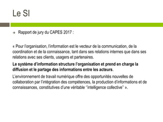 Le SI
 Rapport de jury du CAPES 2017 :
« Pour l’organisation, l’information est le vecteur de la communication, de la
coordination et de la connaissance, tant dans ses relations internes que dans ses
relations avec ses clients, usagers et partenaires.
Le système d’information structure l’organisation et prend en charge la
diffusion et le partage des informations entre les acteurs.
L’environnement de travail numérique offre des opportunités nouvelles de
collaboration par l’intégration des compétences, la production d’informations et de
connaissances, constitutives d’une véritable ‘’intelligence collective’’ ».
 