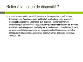 Relier à la notion de dispositif ?
 « une instance, un lieu social d’interaction et de coopération possédant ses
intentions, son fonctionnement matériel et symbolique enfin, ses modes
d’interactions propres. L’économie d’un dispositif –son fonctionnement–
déterminée par les intentions, s’appuie sur l’organisation structurée de moyens
matériels, technologiques, symboliques et relationnels qui modélisent, à partir
de leurs caractéristiques propres, les comportements et les conduites sociales
(affectives et relationnelles), cognitives, communicatives des sujets » (Peraya,
1999, p. 153)
 