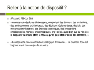 Relier à la notion de dispositif ?
 (Foucault, 1994, p. 299)
 « un ensemble résolument hétérogène, comportant des discours, des institutions,
des aménagements architecturaux, des décisions règlementaires, des lois, des
mesures administratives, des énoncés scientifiques, des propositions
philosophiques, morales, philanthropiques, bref : du dit, aussi bien que du non-dit ;
le dispositif lui-même étant le réseau qu’on peut établir entre ces éléments. »
 « Le dispositif a donc une fonction stratégique dominante … Le dispositif donc est
toujours inscrit dans un jeu de pouvoir »
 