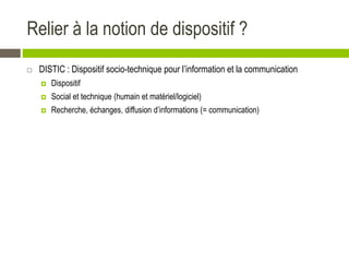 Relier à la notion de dispositif ?
 DISTIC : Dispositif socio-technique pour l’information et la communication
 Dispositif
 Social et technique (humain et matériel/logiciel)
 Recherche, échanges, diffusion d’informations (= communication)
 
