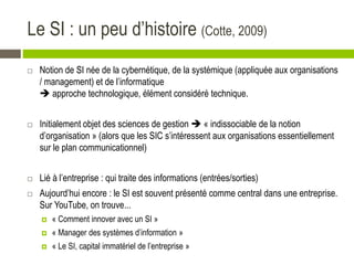 Le SI : un peu d’histoire (Cotte, 2009)
 Notion de SI née de la cybernétique, de la systémique (appliquée aux organisations
/ management) et de l’informatique
 approche technologique, élément considéré technique.
 Initialement objet des sciences de gestion  « indissociable de la notion
d’organisation » (alors que les SIC s’intéressent aux organisations essentiellement
sur le plan communicationnel)
 Lié à l’entreprise : qui traite des informations (entrées/sorties)
 Aujourd’hui encore : le SI est souvent présenté comme central dans une entreprise.
Sur YouTube, on trouve...
 « Comment innover avec un SI »
 « Manager des systèmes d’information »
 « Le SI, capital immatériel de l’entreprise »
 
