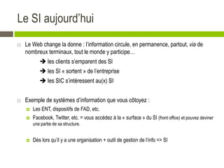 Le SI aujourd’hui
 Le Web change la donne : l’information circule, en permanence, partout, via de
nombreux terminaux, tout le monde y participe…
 les clients s’emparent des SI
 les SI « sortent » de l’entreprise
 les SIC s’intéressent au(x) SI
 Exemple de systèmes d’information que vous côtoyez :
 Les ENT, dispositifs de FAD, etc.
 Facebook, Twitter, etc. = vous accédez à la « surface » du SI (front office) et pouvez deviner
une partie de sa structure.
 Dès lors qu’il y a une organisation + outil de gestion de l’info => SI
 