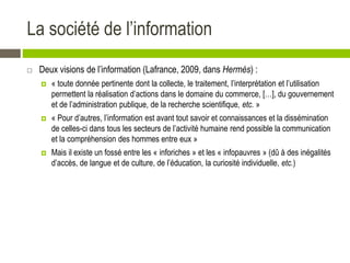 La société de l’information
 Deux visions de l’information (Lafrance, 2009, dans Hermès) :
 « toute donnée pertinente dont la collecte, le traitement, l’interprétation et l’utilisation
permettent la réalisation d’actions dans le domaine du commerce, […], du gouvernement
et de l’administration publique, de la recherche scientifique, etc. »
 « Pour d’autres, l’information est avant tout savoir et connaissances et la dissémination
de celles-ci dans tous les secteurs de l’activité humaine rend possible la communication
et la compréhension des hommes entre eux »
 Mais il existe un fossé entre les « inforiches » et les « infopauvres » (dû à des inégalités
d’accès, de langue et de culture, de l’éducation, la curiosité individuelle, etc.)
 