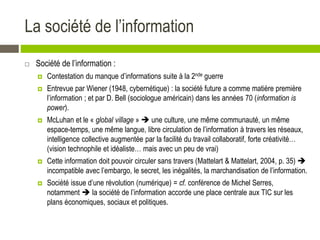 La société de l’information
 Société de l’information :
 Contestation du manque d’informations suite à la 2nde guerre
 Entrevue par Wiener (1948, cybernétique) : la société future a comme matière première
l’information ; et par D. Bell (sociologue américain) dans les années 70 (information is
power).
 McLuhan et le « global village »  une culture, une même communauté, un même
espace-temps, une même langue, libre circulation de l’information à travers les réseaux,
intelligence collective augmentée par la facilité du travail collaboratif, forte créativité…
(vision technophile et idéaliste… mais avec un peu de vrai)
 Cette information doit pouvoir circuler sans travers (Mattelart & Mattelart, 2004, p. 35) 
incompatible avec l’embargo, le secret, les inégalités, la marchandisation de l’information.
 Société issue d’une révolution (numérique) = cf. conférence de Michel Serres,
notamment  la société de l’information accorde une place centrale aux TIC sur les
plans économiques, sociaux et politiques.
 