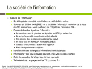 La société de l’information
 Société de l’information :
 Société agricole => société industrielle => société de l’information
 Sommets en 2003 et 2005 (SMSI) sur la société de l’information = question de la place
des TIC (économique, social, politique), de l’inégalité de l’accès aux TIC…
 Extraire de la valeur à partir de l’information :
 La connaissance sur la génétique sert à produire les OGM qui sont vendus
 La recherche permet la production de produits adaptés
 Part logicielle dans la création/production de tout produit
 Un fichier peut être monnayé = informations vendues
 Accès au savoir pour tous : du bon et de l’opportun
 Place des algorithmes et du big data
 Mondialisation des échanges (d’informations / connaissances)
 Informations = très peu coûteuses (souvent), mais vite obsolètes (parfois)
 Outils de production dans les mains de tous (souvent)
 Technobéatitude : « que peuvent les TIC pour vous ? »
Source : Hervé LE CROISNIER, 2009, URL https://www.canal-u.tv/video/centre_d_enseignement_multimedia_universitaire_c_e_m_u/
culture_numerique_12_societe_de_l_information_societe_de_la_connaissance.8406
 
