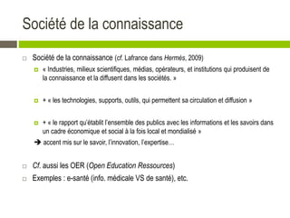 Société de la connaissance
 Société de la connaissance (cf. Lafrance dans Hermès, 2009)
 « Industries, milieux scientifiques, médias, opérateurs, et institutions qui produisent de
la connaissance et la diffusent dans les sociétés. »
 + « les technologies, supports, outils, qui permettent sa circulation et diffusion »
 + « le rapport qu’établit l’ensemble des publics avec les informations et les savoirs dans
un cadre économique et social à la fois local et mondialisé »
 accent mis sur le savoir, l’innovation, l’expertise…
 Cf. aussi les OER (Open Education Ressources)
 Exemples : e-santé (info. médicale VS de santé), etc.
 