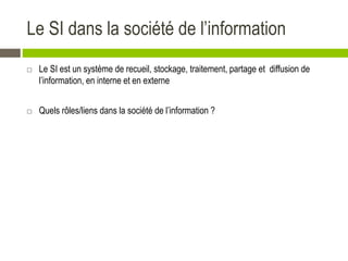 Le SI dans la société de l’information
 Le SI est un système de recueil, stockage, traitement, partage et diffusion de
l’information, en interne et en externe
 Quels rôles/liens dans la société de l’information ?
 