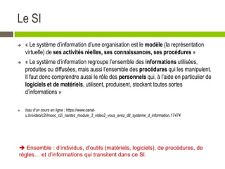 Le SI
 « Le système d’information d’une organisation est le modèle (la représentation
virtuelle) de ses activités réelles, ses connaissances, ses procédures »
 « Le système d’information regroupe l’ensemble des informations utilisées,
produites ou diffusées, mais aussi l’ensemble des procédures qui les manipulent.
Il faut donc comprendre aussi le rôle des personnels qui, à l’aide en particulier de
logiciels et de matériels, utilisent, produisent, stockent toutes sortes
d’informations »
 Issu d’un cours en ligne : https://www.canal-
u.tv/video/c2i/mooc_c2i_nantes_module_3_video2_vous_avez_dit_systeme_d_information.17474
 Ensemble : d’individus, d’outils (matériels, logiciels), de procédures, de
règles… et d’informations qui transitent dans ce SI.
 
