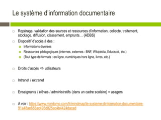 Le système d’information documentaire
 Repérage, validation des sources et ressources d’information, collecte, traitement,
stockage, diffusion, classement, emprunts… (ADBS)
 Dispositif d’accès à des :
 Informations diverses
 Ressources pédagogiques (internes, externes : BNF, Wikipédia, Educscol, etc.)
 (Tout type de formats : en ligne, numériques hors ligne, livres, etc.)
 Droits d’accès  utilisateurs
 Intranet / extranet
 Enseignants / élèves / administratifs (dans un cadre scolaire) = usagers
 A voir : https://www.mindomo.com/fr/mindmap/le-systeme-dinformation-documentaire-
91a48ae655ac493d825ac4b4424dacad
 