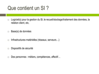 Que contient un SI ?
 Logiciel(s) pour la gestion du SI, le recueil/stockage/traitement des données, la
relation client, etc.
 Base(s) de données
 Infrastructures matérielles (réseaux, serveurs…)
 Dispositifs de sécurité
 Des personnes : métiers, compétences, affectif…
 