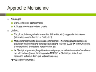 Approche Merisienne
 Avantages :
 Clarté, efficience, opérationnalité
 A fait ses preuves sur certains projets
 Limites :
 S’applique à des organisations normées (hiérarchie, etc.) = approche taylorienne
(séparation entre la direction et l’exécution)
 Méthode fonctionnaliste (découpage en fonctions) : « Ne reflète plus la réalité de la
circulation des informations dans les organisations » (Cotte, 2009)  communications
a-hiérarchiques, propositions hors direction, etc.
 Le SI est plus qu’un simple système informatique qui permet de transmettre/transformer
des informations (même dans l’approche MERISE, le SI n’est pas limité à une
dimension technique, bien qu’il soit centré dessus)
 Où se trouve l’humain ?
 